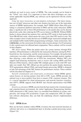 14 Data Plane Development KIT
methods are used in every corner of DPDK. The code example can be found in
the “l3fwd” case study. It is important to know that these techniques are com-
monly applicable; beyond DPDK, any software can be optimized with the similar
approach.
Using the latest instruction set and platform technologies: The latest instruc-
tion sets of Intel® processor and other new features has been one of the innovation
sources of DPDK optimization. For example, Intel® DDIO (Direct Data I/O) tech-
nology is a hardware platform innovation in DMA and the cache subsystem. DDIO
plays a significant role to boost I/O performance as the packet data can be directly
placed into cache, thus reducing the CPU access latency on DRAM. Without DDIO,
packet is always placed into memory first, and then CPU needs to fetch packet data
from DRAM into cache, which means the extra cycles that CPU needs to wait. The
other example is how to make the best use of SIMD (single-instruction multiple data)
and multiple buffer (multi-buffer) programming techniques. Some instructions, like
CMPXCHG, are the cornerstone for lockless data structure design. Crc32 instruction
is also a good source for efficient hash computation. These contents will be covered
in later chapters.
NIC driver tuning: When the packet enters the system memory through PCIe
interface, I/O performance is affected by the transaction efficiency among the PCIe-
based device, bus transaction, and the system memory. For example, the packet data
coalescence can make a difference through transferring multiple packets together,
thus allowing a more efficient use of PCIe bus transactions. Modern NICs also
support load balancing mechanisms such as receive side scaling (RSS) and Flow
Director (FDir) features, which enable NIC multiple queue to work with CPU mul-
tiple core model. New NIC offload can also perform the packet header checksum,
TCP segmentation offload (TSO), and tunnel header processing. DPDK is designed
to take full advantage of the NIC features for performance reasons. These contents
will be described in Chapters 6–9.
Network virtualization and cloud-native acceleration: Initial DPDK optimi-
zation focuses on moving packets from I/O to CPU. Later, DPDK provides the
optimal way to move packets from host to tenants (VM, container tenants). This
is a crucial ingredient for cloud infrastructure and network function virtualiza-
tion (NFV). DPDK supports both SR-IOV and vSwitch optimization with PMD
concept.
Security acceleration: DPDK can run from the bare metal to the virtualized guest
and container-based environment; the initial Application Programming Interface
(API) abstraction is NIC centric; later, it is extended from Ethernet to crypto, com-
pression, and storage I/O acceleration. Crypto and compression APIs are impor-
tant software abstraction; they can hide the underlying silicon’s implementation
difference.
1.3.3 DPDK SCOPE
Here are the basic modules within DPDK. It mimics the most network functions in
software and serves as a foundational layer to develop a packet processing system
(Figure 1.6).
 