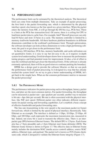 16 Data Plane Development KIT
1.4 PERFORMANCE LIMIT
The performance limit can be estimated by the theoretical analysis. The theoretical
limit can come from multiple dimensions. Take an example of packet processing;
the first limit is the packet forwarding rate, which is determined by the physical
interface speed, also known as the line speed on a given interface. When the packet
enters the memory from NIC, it will go through the I/O bus (e.g., PCIe bus). There
is a limit at the PCIe bus transaction level. Of course, there is a ceiling for CPU to
load/store packet data to cache lines. For example, Intel® Haswell processor can only
load 64 bytes and store 32 bytes in a cycle. The memory controller is limited by a
memory read/write bandwidth. All these hardware platform boundaries in different
dimensions contribute to the workload’s performance limit. Through optimization,
the software developer can look at these dimensions to write a high-performing soft-
ware; the goal is to get closer to the performance limit.
In theory, I/O interface, PCIe bus, memory bandwidth, and cache utilization can
set quantitative limits; it is easy to say but not easy to do, as it requires in-depth
system-level understanding. Good developers know how to measure the performance
tuning progress and find potential room for improvement. It takes a lot of effort to
tune the workload and then get closer the theoretical limits. If the software is already
extremely optimized, there will be no good return to continue pushing the boundary.
DPDK has a design goal to provide the software libraries so that we can push
the performance limit of packet processing. Is it designed in a way that has already
reached the system limit? As we try to gain a better understanding of DPDK, let’s
get back to the simple facts. What are the common performance metrics to measure
the packet processing?
1.4.1 THE PERFORMANCE METRIC
The performance indicators for packet processing such as throughput, latency, packet
loss, and jitter are the most common metrics. For packet forwarding, the throughput
can be measured as packet rate—pps (packets per second); another way to measure
is bit rate—bps (bits per second). Bit rate is often associated with the physical inter-
face, like NIC port speed. Different packet size often indicates different require-
ments for packet storing and forwarding capabilities. Let’s establish a basic concept
of effective bandwidth and packet forwarding rates.
The line rate (transmitting in the wire speed) is the maximum packet (or frame)
forward rate, which is limited by the speed of physical interface, theoretically. Take
Ethernet as an example. The interface is defined as 1 Gbps, 10 Gbps, 25 Gbps, 40
Gbps, and 100 Gbps; each represents the maximum transmission rate, measured in
bps. Indeed, not every bit is used to transmit the effective data. There is an inter-
packet gap (IPG) between Ethernet frames. The default IPG is 12 bytes. Each frame
also has a 7-byte preamble and a 1-byte Ethernet start frame delimiter (SFD). The
Ethernet frame format is shown in Figure 1.7. The effective data in Ethernet frame
mainly includes the destination MAC (media access control) address, source MAC
address, Ethernet type, and payload. The packet tail is known as FCS (frame check-
sum) code, which is designed to validate the Ethernet frame integrity (Figure 1.7).
 