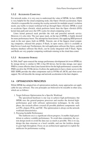 20 Data Plane Development KIT
1.5.2 ACCELERATED COMPUTING
For network nodes, it is very easy to understand the value of DPDK. In fact, DPDK
is very helpful for the cloud computing node, like Open vSwitch acceleration. Open
vSwitch is responsible for creating the overlay network for multiple tenant’s isolation
needs; any traffic to tenant workload will go through Open vSwitch. DPDK is used
to accelerate Open vSwitch, which performs better than the Open vSwitch (OVS)
kernel data path and saves the CPU cycles for cloud computing server.
Linux kernel protocol stack provides the rich and powerful network service.
However, it is also slow. The user space stack, on the top of DPDK, is highly desired
for more performance boost. The attempt has been known, like applying BSD protocol
stack in the user space, built on DPDK. Tencent, one of the biggest cloud comput-
ing companies, released this project, F-Stack, in open source, and it is available at
http://www.f-stack.org/. Furthermore, the web application software like Nginx, and the
memory database software like Redis, can be easily integrated with F-Stack. Nginx
and Redis are very popular computing workloads running in the cloud data center.
1.5.3 ACCELERATED STORAGE
In 2016, Intel® open-sourced the storage performance development kit (www.SPDK.io).
Its storage device is similar to NIC; it has I/O device, but for data storage, user space
PMD is a more effective than Linux kernel driver for the high-performance scenario; the
PMD can drive the NVMe device. It allows the application to have a faster access to the
SSD. SDPK provides the other components such as NVMe-oF, iSCSI, and vhost server
support. We will describe the storage and network acceleration in the later chapters.
1.6 OPTIMIZATION PRINCIPLES
While DPDK has adopted lots of optimization methods, many approaches are appli-
cable for any software. The core principles are believed to be reusable in other area,
which are as follows:
1. Target Software Optimization for a Specific Workload
The specialized hardware is one way to achieve high performance, but
DPDK uses the general-purpose processor and reaches the desired high-
performance goal with software optimization techniques. In the early
phase, the research efforts covered all possible platform components such
as CPU, chipset, PCIe, and NIC. The optimization is always on the network
workload characteristics.
2. Pursuing Scalable Performance
The multicore era is a significant silicon progress. It enables high paral-
lelism to achieve scalable performance. To avoid data contention, the sys-
tem design needs to avoid the data race as much as possible. This is to say,
design the data structure as a local variable, and use the lockless design
to gain high throughout. Focus on an architectural approach to exploit the
multicore for performance scaling.
 