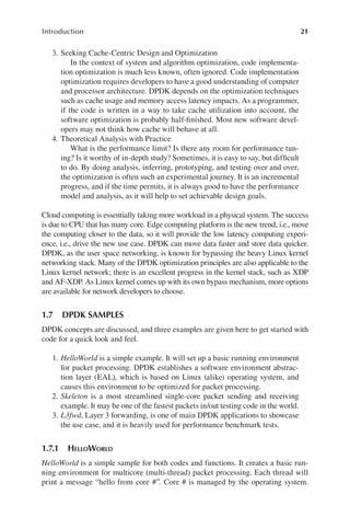 21
Introduction
3. Seeking Cache-Centric Design and Optimization
In the context of system and algorithm optimization, code implementa-
tion optimization is much less known, often ignored. Code implementation
optimization requires developers to have a good understanding of computer
and processor architecture. DPDK depends on the optimization techniques
such as cache usage and memory access latency impacts. As a programmer,
if the code is written in a way to take cache utilization into account, the
software optimization is probably half-finished. Most new software devel-
opers may not think how cache will behave at all.
4. Theoretical Analysis with Practice
What is the performance limit? Is there any room for performance tun-
ing? Is it worthy of in-depth study? Sometimes, it is easy to say, but difficult
to do. By doing analysis, inferring, prototyping, and testing over and over,
the optimization is often such an experimental journey. It is an incremental
progress, and if the time permits, it is always good to have the performance
model and analysis, as it will help to set achievable design goals.
Cloud computing is essentially taking more workload in a physical system. The success
is due to CPU that has many core. Edge computing platform is the new trend, i.e., move
the computing closer to the data, so it will provide the low latency computing experi-
ence, i.e., drive the new use case. DPDK can move data faster and store data quicker.
DPDK, as the user space networking, is known for bypassing the heavy Linux kernel
networking stack. Many of the DPDK optimization principles are also applicable to the
Linux kernel network; there is an excellent progress in the kernel stack, such as XDP
and AF-XDP. As Linux kernel comes up with its own bypass mechanism, more options
are available for network developers to choose.
1.7 DPDK SAMPLES
DPDK concepts are discussed, and three examples are given here to get started with
code for a quick look and feel.
1. HelloWorld is a simple example. It will set up a basic running environment
for packet processing. DPDK establishes a software environment abstrac-
tion layer (EAL), which is based on Linux (alike) operating system, and
causes this environment to be optimized for packet processing.
2. Skeleton is a most streamlined single-core packet sending and receiving
example. It may be one of the fastest packets in/out testing code in the world.
3. L3fwd, Layer 3 forwarding, is one of main DPDK applications to showcase
the use case, and it is heavily used for performance benchmark tests.
1.7.1 HELLOWORLD
HelloWorld is a simple sample for both codes and functions. It creates a basic run-
ning environment for multicore (multi-thread) packet processing. Each thread will
print a message “hello from core #”. Core # is managed by the operating system.
 