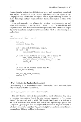 22 Data Plane Development KIT
Unless otherwise indicated, the DPDK thread in this book is associated with a hard-
ware thread. The hardware thread can be a logical core (lcore) or a physical core.
One physical core can become two logical cores if hyper-threading is turned on.
Hyper-threading is an Intel® processor feature that can be turned on or off via BIOS/
UEFI.
In the code example, rte refers to the runtime environment and eal
means environment abstraction layer (EAL). The most DPDK APIs
are prefixed with rte. Similar to most of the parallel systems, DPDK has adopted
the master thread and multiple slave threads models, which is often running in an
endless loop.
Int
main(int argc, char **argv)
{
int ret;
unsigned lcore_id;
ret = rte_eal_init(argc, argv);
if (ret < 0)
rte_panic("Cannot init EALn");
/* call lcore_hello() on every slave lcore */
RTE_LCORE_FOREACH_SLAVE(lcore_id) {
rte_eal_remote_launch(lcore_hello, NULL,
lcore_id);
}
/* call it on master lcore too */
lcore_hello(NULL);
rte_eal_mp_wait_lcore();
return 0;
}
1.7.1.1 Initialize the Runtime Environment
The main entry of the master thread is <main> function. It will invoke the below
entry function to start the initialization.
int rte_eal_init(int argc, char **argv).
The entry function supports the command line input, which is a long string
of command combinations. One of the most common parameters is “-c <core
mask>”; the core mask assigns which CPU threads (cores) need to be assigned to
run DPDK master and slave threads, with each bitmask representing a specific core.
Using “cat /proc/cpuinfo” can inspect the CPU cores on the given platform. A
select core needs to be careful on the dual-socket platform, as local core and remote
core can bring different workload performance.
 