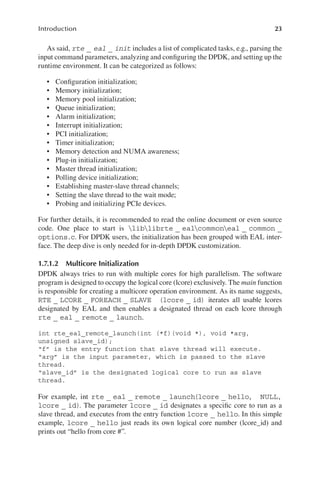 23
Introduction
As said, rte _ eal _ init includes a list of complicated tasks, e.g., parsing the
input command parameters, analyzing and configuring the DPDK, and setting up the
runtime environment. It can be categorized as follows:
• Configuration initialization;
• Memory initialization;
• Memory pool initialization;
• Queue initialization;
• Alarm initialization;
• Interrupt initialization;
• PCI initialization;
• Timer initialization;
• Memory detection and NUMA awareness;
• Plug-in initialization;
• Master thread initialization;
• Polling device initialization;
• Establishing master-slave thread channels;
• Setting the slave thread to the wait mode;
• Probing and initializing PCIe devices.
For further details, it is recommended to read the online document or even source
code. One place to start is liblibrte _ ealcommoneal _ common _
options.c. For DPDK users, the initialization has been grouped with EAL inter-
face. The deep dive is only needed for in-depth DPDK customization.
1.7.1.2 Multicore Initialization
DPDK always tries to run with multiple cores for high parallelism. The software
program is designed to occupy the logical core (lcore) exclusively. The main function
is responsible for creating a multicore operation environment. As its name suggests,
RTE _ LCORE _ FOREACH _ SLAVE (lcore _ id) iterates all usable lcores
designated by EAL and then enables a designated thread on each lcore through
rte _ eal _ remote _ launch.
int rte_eal_remote_launch(int (*f)(void *), void *arg,
unsigned slave_id);
“f” is the entry function that slave thread will execute.
“arg” is the input parameter, which is passed to the slave
thread.
“slave_id” is the designated logical core to run as slave
thread.
For example, int rte _ eal _ remote _ launch(lcore _ hello, NULL,
lcore _ id). The parameter lcore _ id designates a specific core to run as a
slave thread, and executes from the entry function lcore _ hello. In this simple
example, lcore _ hello just reads its own logical core number (lcore_id) and
prints out “hello from core #”.
 