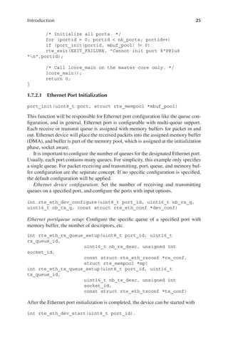 25
Introduction
/* Initialize all ports. */
for (portid = 0; portid < nb_ports; portid++)
if (port_init(portid, mbuf_pool) != 0)
rte_exit(EXIT_FAILURE, "Cannot init port %"PRIu8
"n",portid);
/* Call lcore_main on the master core only. */
lcore_main();
return 0;
}
1.7.2.1 Ethernet Port Initialization
port_init(uint8_t port, struct rte_mempool *mbuf_pool)
This function will be responsible for Ethernet port configuration like the queue con-
figuration, and in general, Ethernet port is configurable with multi-queue support.
Each receive or transmit queue is assigned with memory buffers for packet in and
out. Ethernet device will place the received packets into the assigned memory buffer
(DMA), and buffer is part of the memory pool, which is assigned at the initialization
phase, socket aware.
It is important to configure the number of queues for the designated Ethernet port.
Usually, each port contains many queues. For simplicity, this example only specifies
a single queue. For packet receiving and transmitting, port, queue, and memory buf-
fer configuration are the separate concept. If no specific configuration is specified,
the default configuration will be applied.
Ethernet device configuration: Set the number of receiving and transmitting
queues on a specified port, and configure the ports with input options.
int rte_eth_dev_configure(uint8_t port_id, uint16_t nb_rx_q,
uint16_t nb_tx_q, const struct rte_eth_conf *dev_conf)
Ethernet port/queue setup: Configure the specific queue of a specified port with
memory buffer, the number of descriptors, etc.
int rte_eth_rx_queue_setup(uint8_t port_id, uint16_t
rx_queue_id,
uint16_t nb_rx_desc, unsigned int
socket_id,
const struct rte_eth_rxconf *rx_conf,
struct rte_mempool *mp)
int rte_eth_tx_queue_setup(uint8_t port_id, uint16_t
tx_queue_id,
uint16_t nb_tx_desc, unsigned int
socket_id,
const struct rte_eth_txconf *tx_conf)
After the Ethernet port initialization is completed, the device can be started with
int rte_eth_dev_start(uint8_t port_id).
 