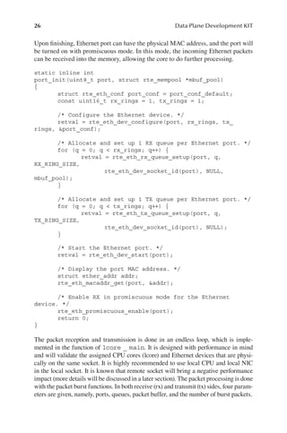 26 Data Plane Development KIT
Upon finishing, Ethernet port can have the physical MAC address, and the port will
be turned on with promiscuous mode. In this mode, the incoming Ethernet packets
can be received into the memory, allowing the core to do further processing.
static inline int
port_init(uint8_t port, struct rte_mempool *mbuf_pool)
{
struct rte_eth_conf port_conf = port_conf_default;
const uint16_t rx_rings = 1, tx_rings = 1;
/* Configure the Ethernet device. */
retval = rte_eth_dev_configure(port, rx_rings, tx_
rings, &port_conf);
/* Allocate and set up 1 RX queue per Ethernet port. */
for (q = 0; q < rx_rings; q++) {
retval = rte_eth_rx_queue_setup(port, q,
RX_RING_SIZE,
rte_eth_dev_socket_id(port), NULL,
mbuf_pool);
}
/* Allocate and set up 1 TX queue per Ethernet port. */
for (q = 0; q < tx_rings; q++) {
retval = rte_eth_tx_queue_setup(port, q,
TX_RING_SIZE,
rte_eth_dev_socket_id(port), NULL);
}
/* Start the Ethernet port. */
retval = rte_eth_dev_start(port);
/* Display the port MAC address. */
struct ether_addr addr;
rte_eth_macaddr_get(port, &addr);
/* Enable RX in promiscuous mode for the Ethernet
device. */
rte_eth_promiscuous_enable(port);
return 0;
}
The packet reception and transmission is done in an endless loop, which is imple-
mented in the function of lcore _ main. It is designed with performance in mind
and will validate the assigned CPU cores (lcore) and Ethernet devices that are physi-
cally on the same socket. It is highly recommended to use local CPU and local NIC
in the local socket. It is known that remote socket will bring a negative performance
impact (more details will be discussed in a later section). The packet processing is done
with the packet burst functions. In both receive (rx) and transmit (tx) sides, four param-
eters are given, namely, ports, queues, packet buffer, and the number of burst packets.
 