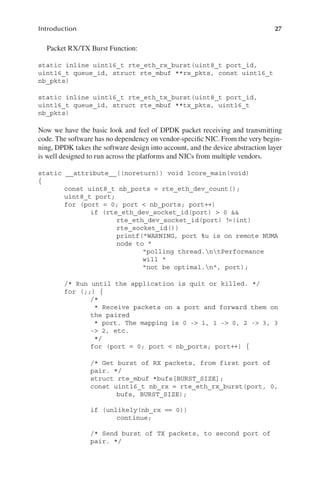 27
Introduction
Packet RX/TX Burst Function:
static inline uint16_t rte_eth_rx_burst(uint8_t port_id,
uint16_t queue_id, struct rte_mbuf **rx_pkts, const uint16_t
nb_pkts)
static inline uint16_t rte_eth_tx_burst(uint8_t port_id,
uint16_t queue_id, struct rte_mbuf **tx_pkts, uint16_t
nb_pkts)
Now we have the basic look and feel of DPDK packet receiving and transmitting
code. The software has no dependency on vendor-specific NIC. From the very begin-
ning, DPDK takes the software design into account, and the device abstraction layer
is well designed to run across the platforms and NICs from multiple vendors.
static __attribute__((noreturn)) void lcore_main(void)
{
const uint8_t nb_ports = rte_eth_dev_count();
uint8_t port;
for (port = 0; port < nb_ports; port++)
if (rte_eth_dev_socket_id(port) > 0 &&
rte_eth_dev_socket_id(port) !=(int)
rte_socket_id())
printf("WARNING, port %u is on remote NUMA
node to "
"polling thread.ntPerformance
will "
"not be optimal.n", port);
/* Run until the application is quit or killed. */
for (;;) {
/*
* Receive packets on a port and forward them on
the paired
* port. The mapping is 0 -> 1, 1 -> 0, 2 -> 3, 3
-> 2, etc.
*/
for (port = 0; port < nb_ports; port++) {
/* Get burst of RX packets, from first port of
pair. */
struct rte_mbuf *bufs[BURST_SIZE];
const uint16_t nb_rx = rte_eth_rx_burst(port, 0,
bufs, BURST_SIZE);
if (unlikely(nb_rx == 0))
continue;
/* Send burst of TX packets, to second port of
pair. */
 