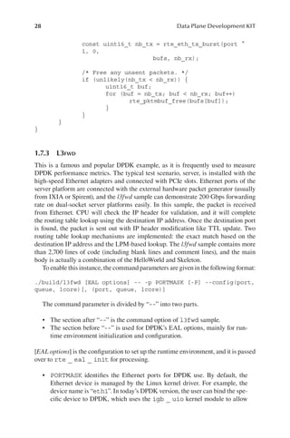 28 Data Plane Development KIT
const uint16_t nb_tx = rte_eth_tx_burst(port ^
1, 0,
bufs, nb_rx);
/* Free any unsent packets. */
if (unlikely(nb_tx < nb_rx)) {
uint16_t buf;
for (buf = nb_tx; buf < nb_rx; buf++)
rte_pktmbuf_free(bufs[buf]);
}
}
}
}
1.7.3 L3FWD
This is a famous and popular DPDK example, as it is frequently used to measure
DPDK performance metrics. The typical test scenario, server, is installed with the
high-speed Ethernet adapters and connected with PCIe slots. Ethernet ports of the
server platform are connected with the external hardware packet generator (usually
from IXIA or Spirent), and the l3fwd sample can demonstrate 200 Gbps forwarding
rate on dual-socket server platforms easily. In this sample, the packet is received
from Ethernet. CPU will check the IP header for validation, and it will complete
the routing table lookup using the destination IP address. Once the destination port
is found, the packet is sent out with IP header modification like TTL update. Two
routing table lookup mechanisms are implemented: the exact match based on the
destination IP address and the LPM-based lookup. The l3fwd sample contains more
than 2,700 lines of code (including blank lines and comment lines), and the main
body is actually a combination of the HelloWorld and Skeleton.
To enable this instance, the command parameters are given in the following format:
./build/l3fwd [EAL options] -- -p PORTMASK [-P] --config(port,
queue, lcore)[, (port, queue, lcore)]
The command parameter is divided by “--” into two parts.
• The section after “--” is the command option of l3fwd sample.
• The section before “--” is used for DPDK’s EAL options, mainly for run-
time environment initialization and configuration.
[EAL options] is the configuration to set up the runtime environment, and it is passed
over to rte _ eal _ init for processing.
• PORTMASK identifies the Ethernet ports for DPDK use. By default, the
Ethernet device is managed by the Linux kernel driver. For example, the
device name is “eth1”. In today’s DPDK version, the user can bind the spe-
cific device to DPDK, which uses the igb _ uio kernel module to allow
 