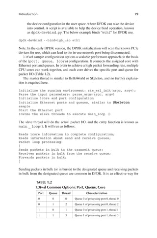 29
Introduction
the device configuration in the user space, where DPDK can take the device
into control. A script is available to help the device bind operation, known
as dpdk-devbind.py. The below example binds “eth1” for DPDK use.
dpdk-devbind --bind=igb_uio eth1
Note: In the early DPDK version, the DPDK initialization will scan the known PCIe
devices for use, which can lead to the in-use network port being disconnected.
l3fwd sample configuration options a scalable performant approach on the basis
of the (port, queue, lcore) configuration. It connects the assigned core with
Ethernet port and queues. In order to achieve a high packet forwarding rate, multiple
CPU cores can work together, and each core drives the specific port and queue for
packet I/O (Table 1.2).
The master thread is similar to HelloWorld or Skeleton, and no further explana-
tion is required here.
Initialize the running environment: rte_eal_init(argc, argv);
Parse the input parameters: parse_args(argc, argv)
Initialize lcore and port configuration
Initialize Ethernet ports and queues, similar to Skeleton
sample
Start the Ethernet port
Invoke the slave threads to execute main_loop ()
The slave thread will do the actual packet I/O, and the entry function is known as
main _ loop(). It will run as follows:
Reads lcore information to complete configuration;
Reads information about send and receive queues;
Packet loop processing:
{
Sends packets in bulk to the transmit queue;
Receives packets in bulk from the receive queue;
Forwards packets in bulk;
}
Sending packets in bulk (or in bursts) to the designated queue and receiving packets
in bulk from the designated queue are common in DPDK. It is an effective way for
TABLE 1.2
L3fwd Common Options: Port, Queue, Core
Port Queue Thread Characterization
0 0 0 Queue 0 of processing port 0, thread 0
0 1 2 Queue 1 of processing port 0, thread 2
1 0 1 Queue 0 of processing port 1, thread 1
1 1 3 Queue 1 of processing port 1, thread 3
 