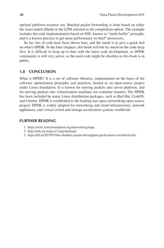 30 Data Plane Development KIT
optimal platform resource use. Batched packet forwarding is done based on either
the exact match (Hash) or the LPM selected as the compilation option. The example
includes the code implementation based on SSE, known as “multi-buffer” principle,
and is a known practice to get more performance on Intel® processors.
So far, lots of code have been shown here, and the intent is to give a quick feel
on what’s DPDK. In the later chapters, this book will not try much on the code deep
dive. It is difficult to keep up to date with the latest code development, as DPDK
community is still very active, so the used code might be obsolete as this book is in
public.
1.8 CONCLUSION
What is DPDK? It is a set of software libraries, implemented on the basis of the
software optimization principles and practices, hosted as an open-source project
under Linux foundation. It is known for moving packets into server platform, and
for moving packets into virtualization machines (or container tenants). The DPDK
has been included by many Linux distribution packages, such as Red Hat, CentOS,
and Ubuntu. DPDK is established as the leading user space networking open-source
project. DPDK is widely adopted for networking and cloud infrastructure, network
appliances, and virtual switch and storage acceleration systems worldwide.
FURTHER READING
1. https://wiki.linuxfoundation.org/networking/napi.
2. http://info.iet.unipi.it/~luigi/netmap/.
3. https://fd.io/2017/07/fdio-doubles-packet-throughput-performance-terabit-levels/.
 