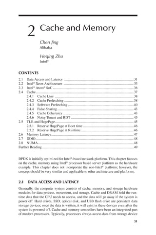 31
2 Cache and Memory
Chen Jing
Alibaba
Heqing Zhu
Intel®
DPDK is initially optimized for Intel®-based network platform. This chapter focuses
on the cache, memory using Intel® processor based server platform as the hardware
example. This chapter does not incorporate the non-Intel® platform; however, the
concept should be very similar and applicable to other architecture and platforms.
2.1 DATA ACCESS AND LATENCY
Generally, the computer system consists of cache, memory, and storage hardware
modules for data process, movement, and storage. Cache and DRAM hold the run-
time data that the CPU needs to access, and the data will go away if the system is
power off. Hard drives, SSD, optical disk, and USB flash drive are persistent data
storage devices; once the data is written, it will exist in these devices even after the
system is powered off. Cache and memory controllers have been an integrated part
of modern processors. Typically, processors always access data from storage device
CONTENTS
2.1 Data Access and Latency 31
...............................................................................
2.2 Intel® Xeon Architecture 33
...............................................................................
2.3 Intel® Atom® SoC 36
...........................................................................................
2.4 Cache 37
..............................................................................................................
2.4.1 Cache Line 38
.........................................................................................
2.4.2 Cache Prefetching 38
...............................................................................
2.4.3 Software Prefetching 40
..........................................................................
......................................................................................
................................................................................
.......................................................................
.........................................................................................
.........................................................
............................................................
.............................................................................................
...............................................................................................................
............................................................................................................
.......................................................................................................
Further Reading 49
2.8 NUMA 48
2.7 DDIO 48
2.6 Memory Latency 47
2.5.2 Reserve HugePage at Runtime 46
2.5.1 Reserve HugePage at Boot time 46
2.5 TLB and HugePage 45
2.4.6 Noisy Tenant and RDT 45
2.4.5 Cache Coherency 43
2.4.4 False Sharing 43
 