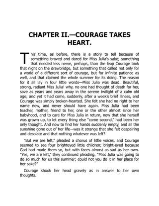 T
CHAPTER II.—COURAGE TAKES
HEART.
his time, as before, there is a story to tell because of
something braved and dared for Miss Julia’s sake; something
that needed less nerve, perhaps, than the leap Courage took
that night on the drawbridge, but something that called not only for
a world of a different sort of courage, but for infinite patience as
well, and that claimed the whole summer for its doing. The reason
for it all lay in four little words—Miss Julia was dead. Beautiful,
strong, radiant Miss Julia! why, no one had thought of death for her,
save as years and years away in the serene twilight of a calm old
age; and yet it had come, suddenly, after a week’s brief illness, and
Courage was simply broken-hearted. She felt she had no right to her
name now, and never should have again. Miss Julia had been
teacher, mother, friend to her, one or the other almost since her
babyhood, and to care for Miss Julia in return, now that she herself
was grown up, to let every thing else “come second,” had been her
only thought. And now to find her hands suddenly empty, and all the
sunshine gone out of her life—was it strange that she felt despairing
and desolate and that nothing whatever was left?
“But we are left,” pleaded a chorus of little voices, and Courage
seemed to see four brighteyed little children; bright-eyed because
God had made them so, but with faces almost as sad as her own.
“Yes, we are left,” they continued pleading. “Miss Julia was going to
do so much for us this summer; could not you do it in her place for
her sake?”
Courage shook her head gravely as in answer to her own
thoughts.
 