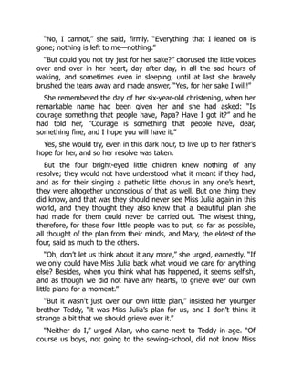 “No, I cannot,” she said, firmly. “Everything that I leaned on is
gone; nothing is left to me—nothing.”
“But could you not try just for her sake?” chorused the little voices
over and over in her heart, day after day, in all the sad hours of
waking, and sometimes even in sleeping, until at last she bravely
brushed the tears away and made answer, “Yes, for her sake I will!”
She remembered the day of her six-year-old christening, when her
remarkable name had been given her and she had asked: “Is
courage something that people have, Papa? Have I got it?” and he
had told her, “Courage is something that people have, dear,
something fine, and I hope you will have it.”
Yes, she would try, even in this dark hour, to live up to her father’s
hope for her, and so her resolve was taken.
But the four bright-eyed little children knew nothing of any
resolve; they would not have understood what it meant if they had,
and as for their singing a pathetic little chorus in any one’s heart,
they were altogether unconscious of that as well. But one thing they
did know, and that was they should never see Miss Julia again in this
world, and they thought they also knew that a beautiful plan she
had made for them could never be carried out. The wisest thing,
therefore, for these four little people was to put, so far as possible,
all thought of the plan from their minds, and Mary, the eldest of the
four, said as much to the others.
“Oh, don’t let us think about it any more,” she urged, earnestly. “If
we only could have Miss Julia back what would we care for anything
else? Besides, when you think what has happened, it seems selfish,
and as though we did not have any hearts, to grieve over our own
little plans for a moment.”
“But it wasn’t just over our own little plan,” insisted her younger
brother Teddy, “it was Miss Julia’s plan for us, and I don’t think it
strange a bit that we should grieve over it.”
“Neither do I,” urged Allan, who came next to Teddy in age. “Of
course us boys, not going to the sewing-school, did not know Miss
 