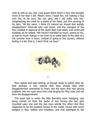Julia as well as you, but I just guess there wasn’t a boy who thought
more of her than I did. What’s more I loved her; not making a fuss
over her, to be sure, like you girls, still I did really love her,”
(emphasising the word by a shake of his head, and firm pursing of
his lips). “All the same, I think it’s natural we should feel awfully
disappointed.” Gertrude who was seven, and the youngest of the
four, nodded in approval of the stand Allan had taken, and continued
nodding, as he added, “We haven’t travelled so much, seems to me,
or had so much change in our lives as to settle back to the idea of a
hot summer here in town, instead of going to the country, without
feeling it a bit; that is, I don’t think we have.”
Mary sighed and said nothing, as though ready to admit, after all,
that perhaps it was natural that they should take their
disappointment somewhat to heart, but the tears that had sprung
suddenly into her eyes were from real longing for Miss Julia and not
from the disappointment.
This quiet talk in which the little Bennetts were indulging, was
being carried on from the backs of two horses—the two girls
mounted upon one and the two boys astride the other—but they
happened to be the quietest horses in the world; horses that never
budged in fact, tailless and headless, and that belonged to the
 