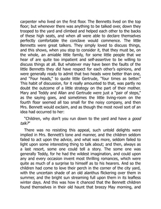 carpenter who lived on the first floor. The Bennetts lived on the top
floor; but whenever there was anything to be talked over, down they
trooped to the yard and climbed and helped each other to the backs
of these high seats, and when all were able to declare themselves
perfectly comfortable the conclave would commence. The little
Bennetts were great talkers. They simply loved to discuss things,
and this shows, when you stop to consider it, that they must be, on
the whole, an amiable little family, for some little people that we
hear of are quite too impatient and self-assertive to be willing to
discuss things at all. But whatever may have been the faults of the
little Bennetts they did have respect for each other’s opinions, and
were generally ready to admit that two heads were better than one,
and “Four heads,” to quote little Gertrude, “four times as better.”
This habit of discussion, for it really amounted to that, was partly no
doubt the outcome of a little strategy on the part of their mother.
Mary and Teddy and Allan and Gertrude were just a “pair of steps,”
as the saying goes, and sometimes the little living-room on the
fourth floor seemed all too small for the noisy company, and then
Mrs. Bennett would exclaim, and as though the most novel sort of an
idea had occurred to her:
“Children, why don’t you run down to the yard and have a good
talk?”
There was no resisting this appeal, such untold delights were
implied in Mrs. Bennett’s tone and manner, and the children seldom
failed to act upon the advice, and what was more, seldom failed to
light upon some interesting thing to talk about; and then, always as
a last resort, some one could tell a story. The some one was
generally Teddy, for he had the wildest imagination, and could upon
any and every occasion invent most thrilling romances, which were
quite as much of a surprise to himself as to his hearers. And so the
children had come to love their perch in the corner of the city yard,
with the uncertain shade of an old alanthus flickering over them in
summer, and the bright sun streaming full upon them in its leafless
winter days. And this was how it chanced that the Bennett children
found themselves in their old haunt that breezy May morning, and
 