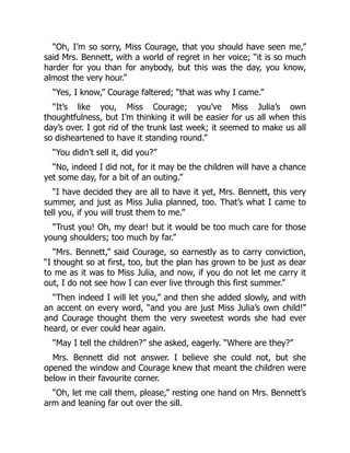 “Oh, I’m so sorry, Miss Courage, that you should have seen me,”
said Mrs. Bennett, with a world of regret in her voice; “it is so much
harder for you than for anybody, but this was the day, you know,
almost the very hour.”
“Yes, I know,” Courage faltered; “that was why I came.”
“It’s like you, Miss Courage; you’ve Miss Julia’s own
thoughtfulness, but I’m thinking it will be easier for us all when this
day’s over. I got rid of the trunk last week; it seemed to make us all
so disheartened to have it standing round.”
“You didn’t sell it, did you?”
“No, indeed I did not, for it may be the children will have a chance
yet some day, for a bit of an outing.”
“I have decided they are all to have it yet, Mrs. Bennett, this very
summer, and just as Miss Julia planned, too. That’s what I came to
tell you, if you will trust them to me.”
“Trust you! Oh, my dear! but it would be too much care for those
young shoulders; too much by far.”
“Mrs. Bennett,” said Courage, so earnestly as to carry conviction,
“I thought so at first, too, but the plan has grown to be just as dear
to me as it was to Miss Julia, and now, if you do not let me carry it
out, I do not see how I can ever live through this first summer.”
“Then indeed I will let you,” and then she added slowly, and with
an accent on every word, “and you are just Miss Julia’s own child!”
and Courage thought them the very sweetest words she had ever
heard, or ever could hear again.
“May I tell the children?” she asked, eagerly. “Where are they?”
Mrs. Bennett did not answer. I believe she could not, but she
opened the window and Courage knew that meant the children were
below in their favourite corner.
“Oh, let me call them, please,” resting one hand on Mrs. Bennett’s
arm and leaning far out over the sill.
 