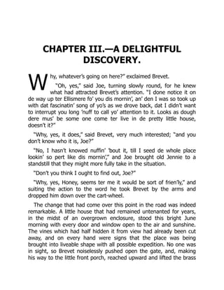 W
CHAPTER III.—A DELIGHTFUL
DISCOVERY.
hy, whatever’s going on here?” exclaimed Brevet.
“Oh, yes,” said Joe, turning slowly round, for he knew
what had attracted Brevet’s attention. “I done notice it on
de way up ter Ellismere fo’ you dis mornin’, an’ den I was so took up
with dat fascinatin’ song of yo’s as we drove back, dat I didn’t want
to interrupt you long ’nuff to call yo’ attention to it. Looks as dough
dere mus’ be some one come ter live in de pretty little house,
doesn’t it?”
“Why, yes, it does,” said Brevet, very much interested; “and you
don’t know who it is, Joe?”
“No, I hasn’t knowed nuffin’ ’bout it, till I seed de whole place
lookin’ so pert like dis mornin’,” and Joe brought old Jennie to a
standstill that they might more fully take in the situation.
“Don’t you think I ought to find out, Joe?”
“Why, yes, Honey, seems ter me it would be sort of frien’ly,” and
suiting the action to the word he took Brevet by the arms and
dropped him down over the cart-wheel.
The change that had come over this point in the road was indeed
remarkable. A little house that had remained untenanted for years,
in the midst of an overgrown enclosure, stood this bright June
morning with every door and window open to the air and sunshine.
The vines which had half hidden it from view had already been cut
away, and on every hand were signs that the place was being
brought into liveable shape with all possible expedition. No one was
in sight, so Brevet noiselessly pushed open the gate, and, making
his way to the little front porch, reached upward and lifted the brass
 