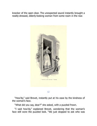 knocker of the open door. The unexpected sound instantly brought a
neatly-dressed, elderly-looking woman from some room in the rear.
“How’dy,” said Brevet, instantly put at his ease by the kindness of
the woman’s face.
“What did you say, dear?” she asked, with a puzzled frown.
“I said how’dy,” explained Brevet, wondering that the woman’s
face still wore the puzzled look. “We just stopped to ask who was
 