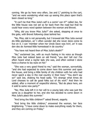 coming. We go by here very often, Joe and I,” pointing to the cart,
“and we were wondering what was up seeing this place open that’s
been closed so long.”
“It can’t be that Miss Julia’s self is a comin’ can it?” called Joe, for
the little house was not set so far back from the road but that he
could hear every word spoken between the woman and Brevet.
“Why, did you know Miss Julia?” she asked, stepping at once to
the gate, with Brevet following close behind her.
“No, Miss; dat is not personally, but I knowed dat Miss Julia owned
dis little plantation, an’ I often wonder dat she never done come to
live on it. I can ‘member when her Uncle Dave was livin’, an’ it was
den des de homiest little homestead in de country.”
“You have not heard then of Miss Julia’s death?”
“No,” exclaimed Joe, with as much feeling in his voice as though
Miss Julia had indeed been an old friend; “you don’ tell me! I’se
often heard what a reg’lar lady she was, and often wished I done
have a chance to lay eyes on her.”
“She was a very good friend to me,” said the woman, sorrowfully,
“and she had expected to come down here this summer and open
the house, and bring a little family of city children with her who had
never spent a day in the real country in their lives.” "You don’t say
so!” said Joe, shaking his head sadly. “It’s strange what times de
Lord chooses to call de good folks out of dis worl’.” And then he
added, after a moment of respectful silence, “But de place here, am
it sold to some new party?”
“No; Miss Julia left it in her will to a young lady who was just the
same as a daughter to her, and she has decided to come down in
Miss Julia’s place this summer.”
“And bring the little children?” asked Brevet, eagerly.
“And bring the little children,” answered the woman, her face
brightening. “I have come down to make everything ready for them,
and they are coming on Friday.”
 