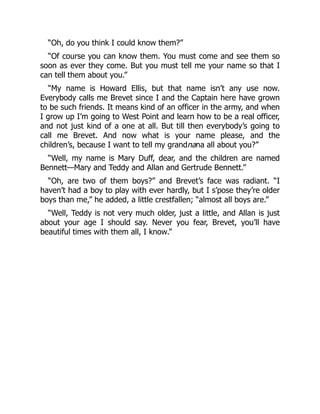“Oh, do you think I could know them?”
“Of course you can know them. You must come and see them so
soon as ever they come. But you must tell me your name so that I
can tell them about you.”
“My name is Howard Ellis, but that name isn’t any use now.
Everybody calls me Brevet since I and the Captain here have grown
to be such friends. It means kind of an officer in the army, and when
I grow up I’m going to West Point and learn how to be a real officer,
and not just kind of a one at all. But till then everybody’s going to
call me Brevet. And now what is your name please, and the
children’s, because I want to tell my grandnana all about you?”
“Well, my name is Mary Duff, dear, and the children are named
Bennett—Mary and Teddy and Allan and Gertrude Bennett.”
“Oh, are two of them boys?” and Brevet’s face was radiant. “I
haven’t had a boy to play with ever hardly, but I s’pose they’re older
boys than me,” he added, a little crestfallen; “almost all boys are.”
“Well, Teddy is not very much older, just a little, and Allan is just
about your age I should say. Never you fear, Brevet, you’ll have
beautiful times with them all, I know.”
 