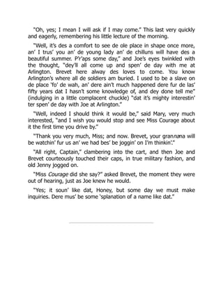 “Oh, yes; I mean I will ask if I may come.” This last very quickly
and eagerly, remembering his little lecture of the morning.
“Well, it’s des a comfort to see de ole place in shape once more,
an’ I trus’ you an’ de young lady an’ de chilluns will have des a
beautiful summer. P’r’aps some day,” and Joe’s eyes twinkled with
the thought, “dey’ll all come up and spen’ de day with me at
Arlington. Brevet here alway des loves to come. You know
Arlington’s where all de soldiers am buried. I used to be a slave on
de place ‘fo’ de wah, an’ dere ain’t much happened dere fur de las’
fifty years dat I hasn’t some knowledge of, and dey done tell me”
(indulging in a little complacent chuckle) “dat it’s mighty interestin’
ter spen’ de day with Joe at Arlington.”
“Well, indeed I should think it would be,” said Mary, very much
interested, “and I wish you would stop and see Miss Courage about
it the first time you drive by.”
“Thank you very much, Miss; and now. Brevet, your grannana will
be watchin’ fur us an’ we had bes’ be joggin’ on I’m thinkin’.”
“All right, Captain,” clambering into the cart, and then Joe and
Brevet courteously touched their caps, in true military fashion, and
old Jenny jogged on.
“Miss Courage did she say?” asked Brevet, the moment they were
out of hearing, just as Joe knew he would.
“Yes; it soun’ like dat, Honey, but some day we must make
inquiries. Dere mus’ be some ‘splanation of a name like dat.”
 