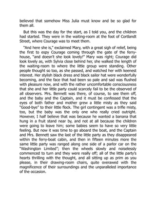 believed that somehow Miss Julia must know and be so glad for
them all.
But this was the day for the start, as I told you, and the children
had started. They were in the waiting-room at the foot of Cortlandt
Street, where Courage was to meet them.
“And here she is,” exclaimed Mary, with a great sigh of relief, being
the first to espy Courage coming through the gate of the ferry-
house, “and doesn’t she look lovely!” Mary was right; Courage did
look lovely as, with Sylvia close behind her, she walked the length of
the waiting-room to where the little group were standing. Other
people thought so too, as she passed, and watched her with keenest
interest. Her stylish black dress and black sailor hat were wonderfully
becoming, and the face that had been so pale and sad was flushed
with pleasure now, and with the rather uncomfortable consciousness
that she and her little party could scarcely fail to be the observed of
all observers. Mrs. Bennett was there, of course, to see them off,
and the baby and the Captain, and it must be confessed that the
eyes of both father and mother grew a little misty as they said
“Good-bye” to their little flock. The girl contingent was a trifle misty,
too, but the baby was the only one who really cried outright.
However, I half believe that was because he wanted a banana that
hung in a fruit stand near by, and not at all because the children
were going to leave him; some babies seem to have so very little
feeling. But now it was time to go aboard the boat, and the Captain
and Mrs. Bennett saw the last of the little party as they disappeared
within the ferry-boat cabin, and then in fifteen minutes more the
same little party was ranged along one side of a parlor car on the
“Washington Limited”; then the wheels slowly and noiselessly
commenced to turn and they were really off; all of the little party’s
hearts thrilling with the thought, and all sitting up as prim as you
please, in their drawing-room chairs, quite overawed with the
magnificence of their surroundings and the unparalleled importance
of the occasion.
 