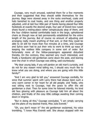Courage, very much amused, watched them for a few moments
and then suggested that they should settle themselves for the
journey. Bags were stowed away in the racks overhead, coats and
hats banished to coat hooks, and one thing and another properly
adjusted, until at last four little pair of hands having placed four little
footstools at exactly the desired angle, four pair of brand-new russet
shoes found a resting-place rather conspicuously atop of them, and
the four children leaned comfortably back in the large, upholstered
chairs as though now at last permanently established for the entire
length of the journey. But of course no amount of adjusting and
arranging really meant anything of that sort, or that they could be
able to sit still for more than five minutes at a time, and Courage
and Sylvia soon had to put their wits to work to think up ways of
keeping the restless little company in some sort of order. But
fortunately none of the fellow-passengers appeared disturbed
thereby. On the contrary, they seemed very much interested, and
finally a handsome old gentleman came down the aisle, and leaning
over the chair in which Courage was sitting, said courteously:
“My dear young lady, if you will pardon an old man’s curiosity, and
do not for any reason mind telling me, I should very much like to
know what you are doing, and where you are going with this little
family?”
“And I am very glad to tell you,” answered Courage cordially, for
since that summer spent with Larry there had always been such a
very warm corner in her heart for all old people; and Teddy, who
was sitting next to Courage, had the grace to offer the old
gentleman a chair. Then for some time he listened intently, his kind
old face glowing with pleasure as Courage told him all about the
children, and finally of the cosy little cottage awaiting their coming
down in Virginia.
“But in doing all this,” Courage concluded, “I am simply carrying
out the plans of my dearest friend, Miss Julia Everett.”
“Oh, you don’t mean it!” the old gentleman exclaimed, his voice
trembling. “I knew Miss Everett well. She always stopped with me
 