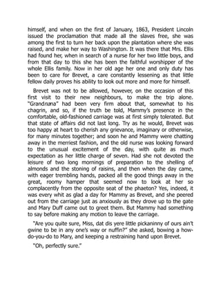 himself, and when on the first of January, 1863, President Lincoln
issued the proclamation that made all the slaves free, she was
among the first to turn her back upon the plantation where she was
raised, and make her way to Washington. It was there that Mrs. Ellis
had found her, when in search of a nurse for her two little boys, and
from that day to this she has been the faithful worshipper of the
whole Ellis family. Now in her old age her one and only duty has
been to care for Brevet, a care constantly lessening as that little
fellow daily proves his ability to look out more and more for himself.
Brevet was not to be allowed, however, on the occasion of this
first visit to their new neighbours, to make the trip alone.
“Grandnana” had been very firm about that, somewhat to his
chagrin, and so, if the truth be told, Mammy’s presence in the
comfortable, old-fashioned carriage was at first simply tolerated. But
that state of affairs did not last long. Try as he would, Brevet was
too happy at heart to cherish any grievance, imaginary or otherwise,
for many minutes together; and soon he and Mammy were chatting
away in the merriest fashion, and the old nurse was looking forward
to the unusual excitement of the day, with quite as much
expectation as her little charge of seven. Had she not devoted the
leisure of two long mornings of preparation to the shelling of
almonds and the stoning of raisins, and then when the day came,
with eager trembling hands, packed all the good things away in the
great, roomy hamper that seemed now to look at her so
complacently from the opposite seat of the phaeton? Yes, indeed, it
was every whit as glad a day for Mammy as Brevet, and she peered
out from the carriage just as anxiously as they drove up to the gate
and Mary Duff came out to greet them. But Mammy had something
to say before making any motion to leave the carriage.
“Are you quite sure, Miss, dat dis yere little pickaninny of ours ain’t
gwine to be in any one’s way or nuffin?” she asked, bowing a how-
do-you-do to Mary, and keeping a restraining hand upon Brevet.
“Oh, perfectly sure.”
 