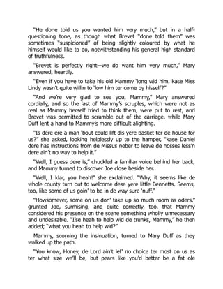 “He done told us you wanted him very much,” but in a half-
questioning tone, as though what Brevet “done told them” was
sometimes “suspicioned” of being slightly coloured by what he
himself would like to do, notwithstanding his general high standard
of truthfulness.
“Brevet is perfectly right—we do want him very much,” Mary
answered, heartily.
“Even if you have to take his old Mammy ‘long wid him, kase Miss
Lindy wasn’t quite willin to ‘low him ter come by hisself?”
“And we’re very glad to see you, Mammy,” Mary answered
cordially, and so the last of Mammy’s scruples, which were not as
real as Mammy herself tried to think them, were put to rest, and
Brevet was permitted to scramble out of the carriage, while Mary
Duff lent a hand to Mammy’s more difficult alighting.
“Is dere ere a man ‘bout could lift dis yere basket ter de house for
us?” she asked, looking helplessly up to the hamper, “kase Daniel
dere has instructions from de Missus neber to leave de hosses less’n
dere ain’t no way to help it.”
“Well, I guess dere is,” chuckled a familiar voice behind her back,
and Mammy turned to discover Joe close beside her.
“Well, I klar, you heah!” she exclaimed. “Why, it seems like de
whole county turn out to welcome dese yere little Bennetts. Seems,
too, like some of us goin’ to be in de way sure ‘nuff.”
“Howsomever, some on us don’ take up so much room as oders,”
grunted Joe, surmising, and quite correctly, too, that Mammy
considered his presence on the scene something wholly unnecessary
and undesirable. “I’se heah to help wid de trunks, Mammy,” he then
added; “what you heah to help wid?”
Mammy, scorning the insinuation, turned to Mary Duff as they
walked up the path.
“You know, Honey, de Lord ain’t lef’ no choice ter most on us as
ter what size we’ll be, but pears like you’d better be a fat ole
 