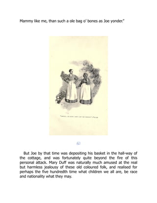 Mammy like me, than such a ole bag o’ bones as Joe yonder.”
But Joe by that time was depositing his basket in the hall-way of
the cottage, and was fortunately quite beyond the fire of this
personal attack. Mary Duff was naturally much amused at the real
but harmless jealousy of these old coloured folk, and realised for
perhaps the five hundredth time what children we all are, be race
and nationality what they may.
 