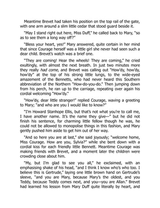 Meantime Brevet had taken his position on the top rail of the gate,
with one arm around a slim little cedar that stood guard beside it.
“May I stand right out here, Miss Duff,” he called back to Mary, “so
as to see them a long way off?”
“Bless your heart, yes!” Mary answered, quite certain in her mind
that since Courage herself was a little girl she never had seen such a
dear child. Brevet’s watch was a brief one.
“They are coming! Hear the wheels! They are coming,” he cried
exultingly, with almost the next breath. In just two minutes more
they really had come, and Brevet was calling out “How’dy, how’dy,
how’dy” at the top of his strong little lungs, to the wide-eyed
amazement of the Bennetts, who had never heard this Southern
abbreviation of the Northern “How-do-you-do.” Then jumping down
from his perch, he ran up to the carriage, repeating over again his
cordial welcoming “How’dy.”
“How’dy, dear little stranger!” replied Courage, waving a greeting
to Mary; “and who are you I would like to know?”
“I’m Howard Stanhope Ellis, but that’s not what you’re to call me,
I have another name. It’s the name they give—” but he did not
finish his sentence, for charming little fellow though he was, he
could not be allowed to monopolise things in this fashion, and Mary
gently pushed him aside to get him out of her way.
“And so here you are at last,” she said joyously; “welcome home,
Miss Courage. How are you, Sylvia?” while she bent down with a
cordial kiss for each friendly little Bennett. Meantime Courage was
making friends with Brevet, and a moment later the children were
crowding close about him.
“My, but I’m glad to see you all,” he exclaimed, with an
emphasising shake of his head, “and I think I know who’s who too. I
believe this is Gertrude,” laying one little brown hand on Gertrude’s
sleeve, “and you are Mary, because Mary’s the oldest, and you
Teddy, because Teddy comes next, and you—you are Allan.” Brevet
had learned his lesson from Mary Duff quite literally by heart, and
 