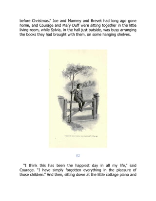 before Christmas.” Joe and Mammy and Brevet had long ago gone
home, and Courage and Mary Duff were sitting together in the little
living-room, while Sylvia, in the hall just outside, was busy arranging
the books they had brought with them, on some hanging shelves.
“I think this has been the happiest day in all my life,” said
Courage. “I have simply forgotten everything in the pleasure of
those children.” And then, sitting down at the little cottage piano and
 