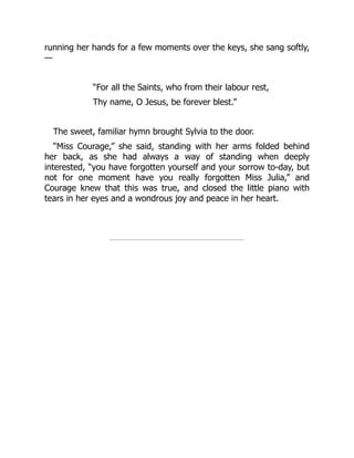 running her hands for a few moments over the keys, she sang softly,
—
“For all the Saints, who from their labour rest,
Thy name, O Jesus, be forever blest.”
The sweet, familiar hymn brought Sylvia to the door.
“Miss Courage,” she said, standing with her arms folded behind
her back, as she had always a way of standing when deeply
interested, “you have forgotten yourself and your sorrow to-day, but
not for one moment have you really forgotten Miss Julia,” and
Courage knew that this was true, and closed the little piano with
tears in her eyes and a wondrous joy and peace in her heart.
 