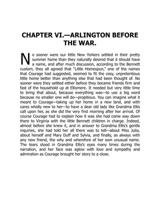 N
CHAPTER VI.—ARLINGTON BEFORE
THE WAR.
o sooner were our little New Yorkers settled in their pretty
summer home than they naturally desired that it should have
a name, and after much discussion, according to the Bennett
custom, they all agreed that “Little Homespun,” one of the names
that Courage had suggested, seemed to fit the cosy, unpretentious
little home better than anything else that had been thought of. No
sooner were they settled either before they became friends firm and
fast of the household up at Ellismere. It needed but very little time
to bring that about, because everything was—to use a big word
because no smaller one will do—propitious. You can imagine what it
meant to Courage—taking up her home in a new land, and with
cares wholly new to her—to have a dear old lady like Grandma Ellis
call upon her, as she did the very first morning after her arrival. Of
course Courage had to explain how it was she had come way down
there to Virginia with the little Bennett children in charge. Indeed,
almost before she knew it, and in answer to Grandma Ellis’s gentle
inquiries, she had told her all there was to tell—about Miss Julia,
about herself and Mary Duff and Sylvia, and finally, as always with
any new friend, the why and wherefore of her own unusual name.
The tears stood in Grandma Ellis’s eyes many times during the
narration, and her face was aglow with love and sympathy and
admiration as Courage brought her story to a close.
 