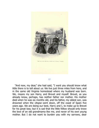 “And now, my dear,” she had said, “I want you should know what
little there is to tell about us. We live just three miles from here, and
in the same old Virginia homestead where my husband was born.
We, means my son Harry, and Brevet and myself. Brevet, as you
already know, perhaps, has neither father nor mother. His mother
died when he was six months old, and his father, my oldest son, was
drowned when the Utopia went down, off the coast of Spain five
years ago. We are doing our best, Harry and I, to make up to Brevet
for his great loss; but it is sad that the little fellow should only know
the love of an old grandmama like me, and never of his own young
mother. But I do not want to burden you with my sorrows, dear
 