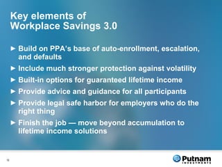 Key elements of Workplace Savings 3.0 Build on PPA’s base of auto-enrollment, escalation, and defaults Include much stronger protection against volatility Built-in options for guaranteed lifetime income Provide advice and guidance for all participants Provide legal safe harbor for employers who do the right thing Finish the job — move beyond accumulation to lifetime income solutions 