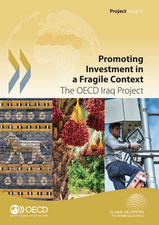 Project Insights
PROJECTINSIGHTS.PROMOTINGINVESTMENTINAFRAGILECONTEXT:THEOECDIRAQPROJECT
Promoting
Investment in
a Fragile Context
The OECD Iraq Project
GLOBAL RELATIONS
The Middle East & Africa
MENA OECD COMPETITIVENESS PROGRAMME
PROMOTING INVESTMENT IN A FRAGILE CONTEXT
THE OECD IRAQ PROJECT
Since 2007, the OECD Iraq Project has assisted the Government of Iraq on a
wide range of economic policy initiatives and reforms. The last phase of the Iraq
Project (December 2013 to June 2016), supported by the Swedish International
Development Co-operation Agency (Sida), has focused on improving the
investment and business climate.
The Iraqi government has significantly advanced on policy, institutional
and legal reforms in the areas of investment policy and promotion. The OECD
Iraq Project has actively supported these efforts through policy dialogue
and capacity building.
Promoting Investment in a Fragile Context: the OECD Iraq Project provides lessons
learnt from operating in the fragile context of Iraq. It presents recent reforms and
discusses policy options in the areas of investment policy and promotion, taking
into account the security and economic situation of the country with a view
to build a more conducive and attractive investment climate supporting
sustainable and inclusive growth.
MENA Iraq [PI] cover [A4] [final].indd 1 28/06/2016 11:40
 