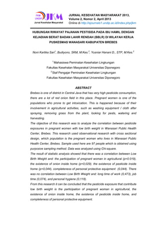 JURNAL KESEHATAN MASYARAKAT 2013,
Volume 2, Nomor 2, April 2013
Online di http://ejournals1.undip.ac.id/index.php/jkm
HUBUNGAN RIWAYAT PAJANAN PESTISIDA PADA IBU HAMIL DENGAN
KEJADIAN BERAT BADAN LAHIR RENDAH (BBLR) DI WILAYAH KERJA
PUSKESMAS WANASARI KABUPATEN BREBES
Noni Kartika Sari1
, Budiyono, SKM, M.Kes.2
, Yusniar Hanani D., STP, M.Kes.2
1.
Mahasiswa Peminatan Kesehatan Lingkungan
Fakultas Kesehatan Masyarakat Universitas Diponegoro
2.
Staf Pengajar Peminatan Kesehatan Lingkungan
Fakultas Kesehatan Masyarakat Universitas Diponegoro
ABSTRACT
Brebes is one of district in Central Java that has very high pesticide consumption,
there are a lot of red onion field in this place. Pregnant women is one of the
populations who prone to get intoxication. This is happened because of their
involvement in agricultural activities, such as washing equipment / cloth after
spraying, removing grass from the plant, looking for pests, watering and
harvesting.
The objective of this research was to analyze the correlation between pesticide
exposures in pregnant women with low birth weight in Wanasari Public Health
Center, Brebes. This research used observational research with cross sectional
design, which population is the pregnant woman who lives in Wanasari Public
Health Center, Brebes. Sample used here are 97 people which is obtained using
purposive sampling method. Data was analyzed using Chi-square.
The result of statistic analysis showed that there was a correlation between Low
Birth Weight and: the participation of pregnant woman in agricultural (p=0.019),
the existence of onion inside home (p=0,029), the existence of pesticide inside
home (p=0,044), completeness of personal protective equipment (0,044). There
was no correlation between Low Birth Weight and: long time of work (0,473), job
time (0,074), and personal hygiene (0,118).
From this research it can be concluded that the pesticide exposure that contribute
low birth weight is the participation of pregnant woman in agricultural, the
existence of onion inside home, the existence of pesticide inside home, and
completeness of personal protective equipment.
 