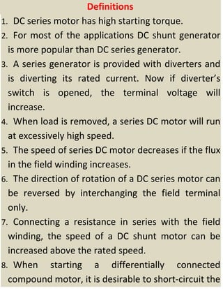 Definitions 
1. DC series motor has high starting torque. 
2. For most of the applications DC shunt generator 
is more popular than DC series generator. 
3. A series generator is provided with diverters and 
is  diverting  its  rated  current.  Now  if  diverter’s 
switch  is  opened,  the  terminal  voltage  will 
increase. 
4. When load is removed, a series DC motor will run 
at excessively high speed. 
5. The speed of series DC motor decreases if the flux 
in the field winding increases. 
6. The direction of rotation of a DC series motor can 
be  reversed  by  interchanging  the  field  terminal 
only. 
7. Connecting  a  resistance  in  series  with  the  field 
winding,  the  speed  of  a  DC  shunt  motor  can  be 
increased above the rated speed. 
8. When  starting  a  differentially  connected 
compound motor, it is desirable to short‐circuit the 
 