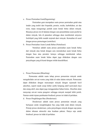 a. Proses Pemisahan Gum(Degumming)
            Pemisahan gum merupakan suatu proses pemisahan getah atau
   lender yang terdiri dari fospatida, protein, residu, karbohidrat, air dan
   resin, tanpa mengurangi jumlah asam lemak bebas dalam minyak.
   Biasanya proses ini di lakukan dengan cara penambahan asam posfat ke
   dalam minyak, lalu di panaskan sehingga akan membentuk senyawa
   fosfolipid yang lebih mudah terpisah darri minyak. Kemudian di susul
   dengan proses pemusingan (sentrifusi)
b. Proses Pemisahan Asam Lemak Bebas (Netralisasi)
            Netralisai adalah suatu proses pemisahan asam lemak bebas
   dari minyak atau lemak dengan cara mereaksikan asam lemak bebas
   dengan basa atau pereaksi lainnya sehingga membentuk sabun.
   Pemisahan asam lemak bebas dapat juga dilakukan dengan cara
   penyulingan yang di kenal dengan istilah deasidifikasi.




c. Proses Pemucatan (Bleaching)
       Pemucatan adalah suatu tahap proses pemurnian minyak untuk
mengahsilakn zat-zat warna yang tidak di sukai dalam minyak. Pemucatan
dapat dilakukan dengan mencampur minyak dengan sejumaah kecil
adsorben, seperti tanah serap (fuller earth) lempung aktif (activated clay)
dan arang aktif, atau dapat juga menggunakan bahan kimia. Absorben akan
menyerap zat-zat warna pengotor sehingga minyak menjadi lebih jernih.
Namun untuk tujuan pembuatan biodiesel, proses ini tidak di perlukan.
d. Proses Penghilangan Bau (Deodorisasi)
            Deodorisasi adalah suatu proses pemurnian minyak yang
   bertujuan untuk menghilangkan bau yang tidak enak dalam minyak.
   Prinsip proses deodorisasi, yaitu penyulingan minyak dengan uap panas
   dalam tekanan attmosfer atau keadaan pakum. Hanya saja untuk
   biodiesel, proses ini tidak di perlukan.




                                  10
 