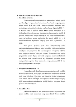 A. PROSES PRODUKSI BIODIESEL
1. Skala Laboratorium
          Pada proses produksi biodiesel skala laboratorium , reaktan yang di
   perlukan dapat berupa methanol atau etanol. Jenis katalis yang di gunakan
   adalah katalis KOH dan NaOH. Apabila reaktannya methanol maka
   perbandingan antara trigdiiserida dan methanol yang di pakai adalah 10 :
   1. Katalis yang di gunakan adalah KOH dengan konsentrasi 1 %
   berdasarkan bobot minyak yang akan diproses. Sementara itu, apabila di
   gunakan pelarut etanol dengan menerapkan 70% akses (kemurnian 100%)
   maka perbandingan antara trigliserida dan etanol adalah 5,1 : 1.
   Berdasarkan bobot trigleserida yang dip roses maka di gunakan 1,3 %
   KOH.
          Pada    proses   produksi     skala   kecil   (laboratorium)   reaksi
   transesterifikasi dapat di lakukan dalam labu leher 3 (three-neckedflask)
   atau bejana lain yang terbuat dari kaca atau plastic berkapasitas 1-2 leter
   yang dilengkapi dengan kondensor refluks, thermometer dan saluran
   pengambilan sampel. Bejana tersebut di tempatkan pada water bath (bak
   air) dengan suhu konstan (55-60 °C) pengaduan dilakukan dengan
   menggunakan magnetic stirrer atau motor pengaduk yang telah di atur
   pada laju pengadukan 150-200rpm.


2. Penggandaan Skala (Scale Up)
          Penggandaan skala di perlukan untuk meningkatkan skala produksi
   biodiesel dari minyak jarak pagar pada kapasitas laboratorium menjadi
   skala yang lebih besar (pilot plant atau industry). Melalui penggandaan
   skala akan di peroleh rancangan proses produksi biodiesel kapasitas yang
   lebih besar untuk mutu atau kwalitas produk biodiesel yang sama dengan
   produksi skala laboratorium.


3. Skala Pilot Plant
          Roduksi biodiesel skala pilot palant merupakan pengembangan dari
   proses produksi skala laoratorium yang telah oftimal. Proses produksi



                                   11
 