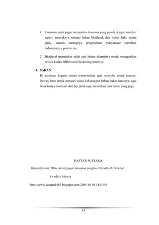 1. Tanaman jarak pagar merupakan tanaman yang penuh dengan manfaat
          seperti minyaknya sebagai bahan biodiesel, dan bahan baku sabun
          jarak,   namun     kurangnya       pengetahuan   masyarakat     membuat
          terhambatnya potensi ini.

       2. Biodiesel merupakan salah satu bahan alternative untuk menggatikan
          bensin ketika BBM mulai berkurang nantinya.

   A. SARAN
       Di sarankan kepada semua teman-teman agar mencoba untuk mencari
       inovasi baru untuk mencari solusi kekurangan bahan bakar nantinya, agar
       tidak hanya biodiesel dari biji jarak saja, melainkan dari bahan yang juga.




                                  DAFTAR PUSTAKA

Tim penyusun. 2006. Jarak pagar tanaman penghasil biodiesel. Penebar

              Swadaya.Jakarta

http://www.catatan1989.blogspot.com 2009-10-04 14:10:54




                                        14
 