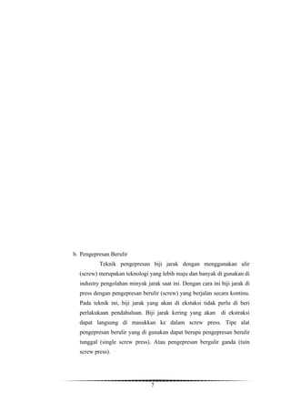 b. Pengepresan Berulir
          Teknik pengepresan biji jarak dengan menggunakan ulir
  (screw) merupakan teknologi yang lebih maju dan banyak di gunakan di
  industry pengolahan minyak jarak saat ini. Dengan cara ini biji jarak di
  press dengan pengepresan berulir (screw) yang berjalan secara kontinu.
  Pada teknik ini, biji jarak yang akan di ekstaksi tidak perlu di beri
  perlakukaan pendahuluan. Biji jarak kering yang akan       di ekstraksi
  dapat langsung di masukkan ke dalam screw press. Tipe alat
  pengepresan berulir yang di gunakan dapat berupa pengepresan berulir
  tunggal (single screw press). Atau pengepresan bergulir ganda (tuin
  screw press).




                                7
 