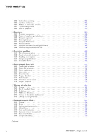 13.2 Declaration matching . . . . . . . . . . . . . . . . . . . . . . . . . . . . . . . . . . . . . . . . 291
13.3 Overload resolution . . . . . . . . . . . . . . . . . . . . . . . . . . . . . . . . . . . . . . . . . 292
13.4 Address of overloaded function . . . . . . . . . . . . . . . . . . . . . . . . . . . . . . . . . . 311
13.5 Overloaded operators . . . . . . . . . . . . . . . . . . . . . . . . . . . . . . . . . . . . . . . . 313
13.6 Built-in operators . . . . . . . . . . . . . . . . . . . . . . . . . . . . . . . . . . . . . . . . . . 317
14 Templates 321
14.1 Template parameters . . . . . . . . . . . . . . . . . . . . . . . . . . . . . . . . . . . . . . . . 322
14.2 Names of template specializations . . . . . . . . . . . . . . . . . . . . . . . . . . . . . . . . . 325
14.3 Template arguments . . . . . . . . . . . . . . . . . . . . . . . . . . . . . . . . . . . . . . . . 327
14.4 Type equivalence . . . . . . . . . . . . . . . . . . . . . . . . . . . . . . . . . . . . . . . . . . 333
14.5 Template declarations . . . . . . . . . . . . . . . . . . . . . . . . . . . . . . . . . . . . . . . 334
14.6 Name resolution . . . . . . . . . . . . . . . . . . . . . . . . . . . . . . . . . . . . . . . . . . . 352
14.7 Template instantiation and specialization . . . . . . . . . . . . . . . . . . . . . . . . . . . . 366
14.8 Function template specializations . . . . . . . . . . . . . . . . . . . . . . . . . . . . . . . . . 378
15 Exception handling 400
15.1 Throwing an exception . . . . . . . . . . . . . . . . . . . . . . . . . . . . . . . . . . . . . . . 401
15.2 Constructors and destructors . . . . . . . . . . . . . . . . . . . . . . . . . . . . . . . . . . . 403
15.3 Handling an exception . . . . . . . . . . . . . . . . . . . . . . . . . . . . . . . . . . . . . . . 403
15.4 Exception specifications . . . . . . . . . . . . . . . . . . . . . . . . . . . . . . . . . . . . . . 405
15.5 Special functions . . . . . . . . . . . . . . . . . . . . . . . . . . . . . . . . . . . . . . . . . . 409
16 Preprocessing directives 411
16.1 Conditional inclusion . . . . . . . . . . . . . . . . . . . . . . . . . . . . . . . . . . . . . . . . 413
16.2 Source file inclusion . . . . . . . . . . . . . . . . . . . . . . . . . . . . . . . . . . . . . . . . . 414
16.3 Macro replacement . . . . . . . . . . . . . . . . . . . . . . . . . . . . . . . . . . . . . . . . . 415
16.4 Line control . . . . . . . . . . . . . . . . . . . . . . . . . . . . . . . . . . . . . . . . . . . . . 420
16.5 Error directive . . . . . . . . . . . . . . . . . . . . . . . . . . . . . . . . . . . . . . . . . . . 421
16.6 Pragma directive . . . . . . . . . . . . . . . . . . . . . . . . . . . . . . . . . . . . . . . . . . 421
16.7 Null directive . . . . . . . . . . . . . . . . . . . . . . . . . . . . . . . . . . . . . . . . . . . . 421
16.8 Predefined macro names . . . . . . . . . . . . . . . . . . . . . . . . . . . . . . . . . . . . . . 421
16.9 Pragma operator . . . . . . . . . . . . . . . . . . . . . . . . . . . . . . . . . . . . . . . . . . 423
17 Library introduction 424
17.1 General . . . . . . . . . . . . . . . . . . . . . . . . . . . . . . . . . . . . . . . . . . . . . . . 424
17.2 The C standard library . . . . . . . . . . . . . . . . . . . . . . . . . . . . . . . . . . . . . . . 425
17.3 Definitions . . . . . . . . . . . . . . . . . . . . . . . . . . . . . . . . . . . . . . . . . . . . . . 425
17.4 Additional definitions . . . . . . . . . . . . . . . . . . . . . . . . . . . . . . . . . . . . . . . . 428
17.5 Method of description (Informative) . . . . . . . . . . . . . . . . . . . . . . . . . . . . . . . 428
17.6 Library-wide requirements . . . . . . . . . . . . . . . . . . . . . . . . . . . . . . . . . . . . . 434
18 Language support library 454
18.1 General . . . . . . . . . . . . . . . . . . . . . . . . . . . . . . . . . . . . . . . . . . . . . . . 454
18.2 Types . . . . . . . . . . . . . . . . . . . . . . . . . . . . . . . . . . . . . . . . . . . . . . . . 454
18.3 Implementation properties . . . . . . . . . . . . . . . . . . . . . . . . . . . . . . . . . . . . . 455
18.4 Integer types . . . . . . . . . . . . . . . . . . . . . . . . . . . . . . . . . . . . . . . . . . . . 464
18.5 Start and termination . . . . . . . . . . . . . . . . . . . . . . . . . . . . . . . . . . . . . . . 465
18.6 Dynamic memory management . . . . . . . . . . . . . . . . . . . . . . . . . . . . . . . . . . 467
18.7 Type identification . . . . . . . . . . . . . . . . . . . . . . . . . . . . . . . . . . . . . . . . . 473
18.8 Exception handling . . . . . . . . . . . . . . . . . . . . . . . . . . . . . . . . . . . . . . . . . 475
Contents
vi
ISO/IEC 14882:2011(E)
© ISO/IEC 2011 – All rights reserved
 