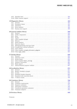 18.9 Initializer lists . . . . . . . . . . . . . . . . . . . . . . . . . . . . . . . . . . . . . . . . . . . . 480
18.10 Other runtime support . . . . . . . . . . . . . . . . . . . . . . . . . . . . . . . . . . . . . . . 481
19 Diagnostics library 484
19.1 General . . . . . . . . . . . . . . . . . . . . . . . . . . . . . . . . . . . . . . . . . . . . . . . 484
19.2 Exception classes . . . . . . . . . . . . . . . . . . . . . . . . . . . . . . . . . . . . . . . . . . 484
19.3 Assertions . . . . . . . . . . . . . . . . . . . . . . . . . . . . . . . . . . . . . . . . . . . . . . 488
19.4 Error numbers . . . . . . . . . . . . . . . . . . . . . . . . . . . . . . . . . . . . . . . . . . . 489
19.5 System error support . . . . . . . . . . . . . . . . . . . . . . . . . . . . . . . . . . . . . . . . 489
20 General utilities library 500
20.1 General . . . . . . . . . . . . . . . . . . . . . . . . . . . . . . . . . . . . . . . . . . . . . . . 500
20.2 Utility components . . . . . . . . . . . . . . . . . . . . . . . . . . . . . . . . . . . . . . . . . 500
20.3 Pairs . . . . . . . . . . . . . . . . . . . . . . . . . . . . . . . . . . . . . . . . . . . . . . . . . 504
20.4 Tuples . . . . . . . . . . . . . . . . . . . . . . . . . . . . . . . . . . . . . . . . . . . . . . . . 508
20.5 Class template bitset . . . . . . . . . . . . . . . . . . . . . . . . . . . . . . . . . . . . . . . 518
20.6 Memory . . . . . . . . . . . . . . . . . . . . . . . . . . . . . . . . . . . . . . . . . . . . . . . 525
20.7 Smart pointers . . . . . . . . . . . . . . . . . . . . . . . . . . . . . . . . . . . . . . . . . . . 540
20.8 Function objects . . . . . . . . . . . . . . . . . . . . . . . . . . . . . . . . . . . . . . . . . . 566
20.9 Metaprogramming and type traits . . . . . . . . . . . . . . . . . . . . . . . . . . . . . . . . 585
20.10 Compile-time rational arithmetic . . . . . . . . . . . . . . . . . . . . . . . . . . . . . . . . . 602
20.11 Time utilities . . . . . . . . . . . . . . . . . . . . . . . . . . . . . . . . . . . . . . . . . . . . 605
20.12 Class template scoped_allocator_adaptor . . . . . . . . . . . . . . . . . . . . . . . . . . . 620
20.13 Class type_index . . . . . . . . . . . . . . . . . . . . . . . . . . . . . . . . . . . . . . . . . . 625
21 Strings library 628
21.1 General . . . . . . . . . . . . . . . . . . . . . . . . . . . . . . . . . . . . . . . . . . . . . . . 628
21.2 Character traits . . . . . . . . . . . . . . . . . . . . . . . . . . . . . . . . . . . . . . . . . . . 628
21.3 String classes . . . . . . . . . . . . . . . . . . . . . . . . . . . . . . . . . . . . . . . . . . . . 634
21.4 Class template basic_string . . . . . . . . . . . . . . . . . . . . . . . . . . . . . . . . . . . 638
21.5 Numeric conversions . . . . . . . . . . . . . . . . . . . . . . . . . . . . . . . . . . . . . . . . 665
21.6 Hash support . . . . . . . . . . . . . . . . . . . . . . . . . . . . . . . . . . . . . . . . . . . . 666
21.7 Null-terminated sequence utilities . . . . . . . . . . . . . . . . . . . . . . . . . . . . . . . . . 667
22 Localization library 671
22.1 General . . . . . . . . . . . . . . . . . . . . . . . . . . . . . . . . . . . . . . . . . . . . . . . 671
22.2 Header <locale> synopsis . . . . . . . . . . . . . . . . . . . . . . . . . . . . . . . . . . . . . 671
22.3 Locales . . . . . . . . . . . . . . . . . . . . . . . . . . . . . . . . . . . . . . . . . . . . . . . . 672
22.4 Standard locale categories . . . . . . . . . . . . . . . . . . . . . . . . . . . . . . . . . . . . 684
22.5 Standard code conversion facets . . . . . . . . . . . . . . . . . . . . . . . . . . . . . . . . . . 725
22.6 C library locales . . . . . . . . . . . . . . . . . . . . . . . . . . . . . . . . . . . . . . . . . . 726
23 Containers library 728
23.1 General . . . . . . . . . . . . . . . . . . . . . . . . . . . . . . . . . . . . . . . . . . . . . . . 728
23.2 Container requirements . . . . . . . . . . . . . . . . . . . . . . . . . . . . . . . . . . . . . . . 728
23.3 Sequence containers . . . . . . . . . . . . . . . . . . . . . . . . . . . . . . . . . . . . . . . . 754
23.4 Associative containers . . . . . . . . . . . . . . . . . . . . . . . . . . . . . . . . . . . . . . . 786
23.5 Unordered associative containers . . . . . . . . . . . . . . . . . . . . . . . . . . . . . . . . . 803
23.6 Container adaptors . . . . . . . . . . . . . . . . . . . . . . . . . . . . . . . . . . . . . . . . . 819
24 Iterators library 829
Contents
vii
ISO/IEC 14882:2011(E)
© ISO/IEC 2011 – All rights reserved
 