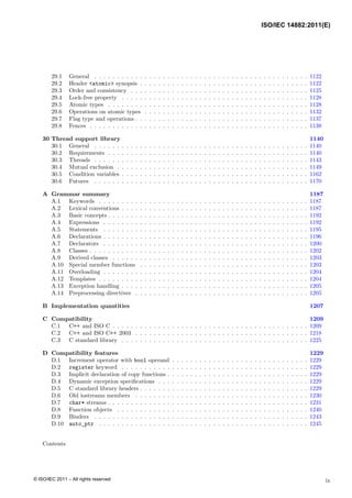 29.1 General . . . . . . . . . . . . . . . . . . . . . . . . . . . . . . . . . . . . . . . . . . . . . . . 1122
29.2 Header <atomic> synopsis . . . . . . . . . . . . . . . . . . . . . . . . . . . . . . . . . . . . . 1122
29.3 Order and consistency . . . . . . . . . . . . . . . . . . . . . . . . . . . . . . . . . . . . . . . 1125
29.4 Lock-free property . . . . . . . . . . . . . . . . . . . . . . . . . . . . . . . . . . . . . . . . . 1128
29.5 Atomic types . . . . . . . . . . . . . . . . . . . . . . . . . . . . . . . . . . . . . . . . . . . . 1128
29.6 Operations on atomic types . . . . . . . . . . . . . . . . . . . . . . . . . . . . . . . . . . . . 1132
29.7 Flag type and operations . . . . . . . . . . . . . . . . . . . . . . . . . . . . . . . . . . . . . . 1137
29.8 Fences . . . . . . . . . . . . . . . . . . . . . . . . . . . . . . . . . . . . . . . . . . . . . . . . 1138
30 Thread support library 1140
30.1 General . . . . . . . . . . . . . . . . . . . . . . . . . . . . . . . . . . . . . . . . . . . . . . . 1140
30.2 Requirements . . . . . . . . . . . . . . . . . . . . . . . . . . . . . . . . . . . . . . . . . . . . 1140
30.3 Threads . . . . . . . . . . . . . . . . . . . . . . . . . . . . . . . . . . . . . . . . . . . . . . . 1143
30.4 Mutual exclusion . . . . . . . . . . . . . . . . . . . . . . . . . . . . . . . . . . . . . . . . . . 1149
30.5 Condition variables . . . . . . . . . . . . . . . . . . . . . . . . . . . . . . . . . . . . . . . . . 1162
30.6 Futures . . . . . . . . . . . . . . . . . . . . . . . . . . . . . . . . . . . . . . . . . . . . . . . 1170
A Grammar summary 1187
A.1 Keywords . . . . . . . . . . . . . . . . . . . . . . . . . . . . . . . . . . . . . . . . . . . . . . 1187
A.2 Lexical conventions . . . . . . . . . . . . . . . . . . . . . . . . . . . . . . . . . . . . . . . . . 1187
A.3 Basic concepts . . . . . . . . . . . . . . . . . . . . . . . . . . . . . . . . . . . . . . . . . . . . 1192
A.4 Expressions . . . . . . . . . . . . . . . . . . . . . . . . . . . . . . . . . . . . . . . . . . . . . 1192
A.5 Statements . . . . . . . . . . . . . . . . . . . . . . . . . . . . . . . . . . . . . . . . . . . . . 1195
A.6 Declarations . . . . . . . . . . . . . . . . . . . . . . . . . . . . . . . . . . . . . . . . . . . . . 1196
A.7 Declarators . . . . . . . . . . . . . . . . . . . . . . . . . . . . . . . . . . . . . . . . . . . . . 1200
A.8 Classes . . . . . . . . . . . . . . . . . . . . . . . . . . . . . . . . . . . . . . . . . . . . . . . . 1202
A.9 Derived classes . . . . . . . . . . . . . . . . . . . . . . . . . . . . . . . . . . . . . . . . . . . 1203
A.10 Special member functions . . . . . . . . . . . . . . . . . . . . . . . . . . . . . . . . . . . . . 1203
A.11 Overloading . . . . . . . . . . . . . . . . . . . . . . . . . . . . . . . . . . . . . . . . . . . . . 1204
A.12 Templates . . . . . . . . . . . . . . . . . . . . . . . . . . . . . . . . . . . . . . . . . . . . . . 1204
A.13 Exception handling . . . . . . . . . . . . . . . . . . . . . . . . . . . . . . . . . . . . . . . . . 1205
A.14 Preprocessing directives . . . . . . . . . . . . . . . . . . . . . . . . . . . . . . . . . . . . . . 1205
B Implementation quantities 1207
C Compatibility 1209
C.1 C++ and ISO C . . . . . . . . . . . . . . . . . . . . . . . . . . . . . . . . . . . . . . . . . . . 1209
C.2 C++ and ISO C++ 2003 . . . . . . . . . . . . . . . . . . . . . . . . . . . . . . . . . . . . . . 1218
C.3 C standard library . . . . . . . . . . . . . . . . . . . . . . . . . . . . . . . . . . . . . . . . . 1225
D Compatibility features 1229
D.1 Increment operator with bool operand . . . . . . . . . . . . . . . . . . . . . . . . . . . . . . 1229
D.2 register keyword . . . . . . . . . . . . . . . . . . . . . . . . . . . . . . . . . . . . . . . . . 1229
D.3 Implicit declaration of copy functions . . . . . . . . . . . . . . . . . . . . . . . . . . . . . . . 1229
D.4 Dynamic exception specifications . . . . . . . . . . . . . . . . . . . . . . . . . . . . . . . . . 1229
D.5 C standard library headers . . . . . . . . . . . . . . . . . . . . . . . . . . . . . . . . . . . . . 1229
D.6 Old iostreams members . . . . . . . . . . . . . . . . . . . . . . . . . . . . . . . . . . . . . . 1230
D.7 char* streams . . . . . . . . . . . . . . . . . . . . . . . . . . . . . . . . . . . . . . . . . . . . 1231
D.8 Function objects . . . . . . . . . . . . . . . . . . . . . . . . . . . . . . . . . . . . . . . . . . 1240
D.9 Binders . . . . . . . . . . . . . . . . . . . . . . . . . . . . . . . . . . . . . . . . . . . . . . . 1243
D.10 auto_ptr . . . . . . . . . . . . . . . . . . . . . . . . . . . . . . . . . . . . . . . . . . . . . . 1245
Contents
ix
ISO/IEC 14882:2011(E)
© ISO/IEC 2011 – All rights reserved
 