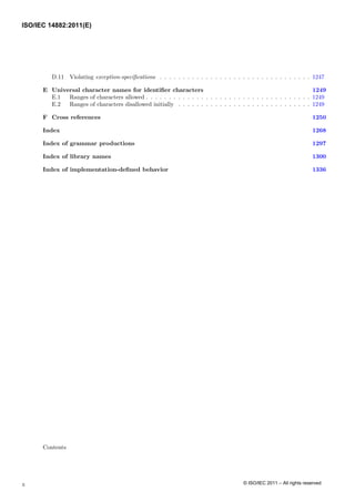 D.11 Violating exception-specifications . . . . . . . . . . . . . . . . . . . . . . . . . . . . . . . . . 1247
E Universal character names for identifier characters 1249
E.1 Ranges of characters allowed . . . . . . . . . . . . . . . . . . . . . . . . . . . . . . . . . . . . 1249
E.2 Ranges of characters disallowed initially . . . . . . . . . . . . . . . . . . . . . . . . . . . . . 1249
F Cross references 1250
Index 1268
Index of grammar productions 1297
Index of library names 1300
Index of implementation-defined behavior 1336
Contents
x
ISO/IEC 14882:2011(E)
© ISO/IEC 2011 – All rights reserved
 