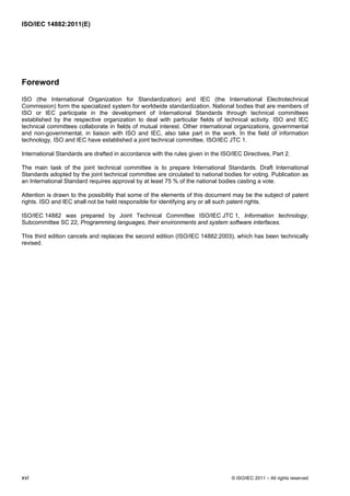 ISO/IEC 14882:2011(E)
xvi © ISO/IEC 2011 – All rights reserved
Foreword
ISO (the International Organization for Standardization) and IEC (the International Electrotechnical
Commission) form the specialized system for worldwide standardization. National bodies that are members of
ISO or IEC participate in the development of International Standards through technical committees
established by the respective organization to deal with particular fields of technical activity. ISO and IEC
technical committees collaborate in fields of mutual interest. Other international organizations, governmental
and non-governmental, in liaison with ISO and IEC, also take part in the work. In the field of information
technology, ISO and IEC have established a joint technical committee, ISO/IEC JTC 1.
International Standards are drafted in accordance with the rules given in the ISO/IEC Directives, Part 2.
The main task of the joint technical committee is to prepare International Standards. Draft International
Standards adopted by the joint technical committee are circulated to national bodies for voting. Publication as
an International Standard requires approval by at least 75 % of the national bodies casting a vote.
Attention is drawn to the possibility that some of the elements of this document may be the subject of patent
rights. ISO and IEC shall not be held responsible for identifying any or all such patent rights.
ISO/IEC 14882 was prepared by Joint Technical Committee ISO/IEC JTC 1, Information technology,
Subcommittee SC 22, Programming languages, their environments and system software interfaces.
This third edition cancels and replaces the second edition (ISO/IEC 14882:2003), which has been technically
revised.
 