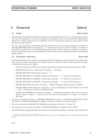 1.1 Scope [intro.scope]
1 This International Standard specifies requirements for implementations of the C++ programming language.
The first such requirement is that they implement the language, and so this International Standard also
defines C++. Other requirements and relaxations of the first requirement appear at various places within
this International Standard.
2 C++ is a general purpose programming language based on the C programming language as specified in
ISO/IEC 9899:1999 (hereinafter referred to as the C standard). In addition to
the facilities provided by C, C++ provides additional data types, classes, templates, exceptions, namespaces,
operator overloading, function name overloading, references, free store management operators, and additional
library facilities.
1.2 Normative references [intro.refs]
1 The following referenced documents are indispensable for the application of this document. For dated refer-
ences, only the edition cited applies. For undated references, the latest edition of the referenced document
(including any amendments) applies.
— Ecma International, ECMAScript Language Specification, Standard Ecma-262, third edition, 1999.
— ISO/IEC 2382 (all parts), Information technology — Vocabulary
— ISO/IEC 9899:1999, Programming languages — C
— ISO/IEC 9899:1999/Cor.1:2001(E), Programming languages — C, Technical Corrigendum 1
— ISO/IEC 9899:1999/Cor.2:2004(E), Programming languages — C, Technical Corrigendum 2
— ISO/IEC 9899:1999/Cor.3:2007(E), Programming languages — C, Technical Corrigendum 3
— ISO/IEC 9945:2003, Information echnology — Portable Operating System Interface (POSIX)
— ISO/IEC 10646-1:1993, Information technology — Universal Multiple-Octet Coded Character Set (UCS)
— Part 1: Architecture and Basic Multilingual Plane
— ISO/IEC TR 19769:2004, Information technology — Programming languages, their environments and
system software interfaces — Extensions for the programming language C to support new character
data types
2 The library described in Clause 7 of ISO/IEC 9899:1999 and Clause 7 of ISO/IEC 9899:1999/Cor.1:2001
and Clause 7 of ISO/IEC 9899:1999/Cor.2:2004 is hereinafter called the C standard library.1
3 The library described in ISO/IEC TR 19769:2004 is hereinafter called the C Unicode TR.
4 The operating system interface described in ISO/IEC 9945:2003 is hereinafter called POSIX.
5 The ECMAScript Language Specification described in Standard Ecma-262 is hereinafter called ECMA-262.
1) With the qualifications noted in Clauses 18 through 30 and in C.3, the C standard library is a subset of the C++ standard
library.
§ 1.2
1
© ISO/IEC 2011 – All rights reserved
, Programming languages — C
t
INTERNATIONAL STANDARD ISO/IEC 14882:2011(E)
1 General [intro]
 