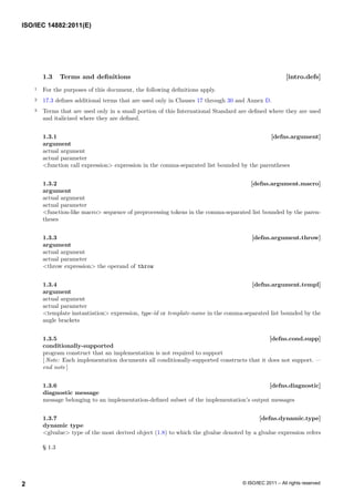 1.3 Terms and definitions [intro.defs]
1 For the purposes of this document, the following definitions apply.
2 17.3 defines additional terms that are used only in Clauses 17 through 30 and Annex D.
3 Terms that are used only in a small portion of this International Standard are defined where they are used
and italicized where they are defined.
1.3.1 [defns.argument]
argument
actual argument
actual parameter
<function call expression> expression in the comma-separated list bounded by the parentheses
1.3.2 [defns.argument.macro]
argument
actual argument
actual parameter
<function-like macro> sequence of preprocessing tokens in the comma-separated list bounded by the paren-
theses
1.3.3 [defns.argument.throw]
argument
actual argument
actual parameter
<throw expression> the operand of throw
1.3.4 [defns.argument.templ]
argument
actual argument
actual parameter
<template instantiation> expression, type-id or template-name in the comma-separated list bounded by the
angle brackets
1.3.5 [defns.cond.supp]
conditionally-supported
program construct that an implementation is not required to support
[ Note: Each implementation documents all conditionally-supported constructs that it does not support. —
end note ]
1.3.6 [defns.diagnostic]
diagnostic message
message belonging to an implementation-defined subset of the implementation’s output messages
1.3.7 [defns.dynamic.type]
dynamic type
<glvalue> type of the most derived object (1.8) to which the glvalue denoted by a glvalue expression refers
§ 1.3
ISO/IEC 14882:2011(E)
© ISO/IEC 2011 – All rights reserved
2
 