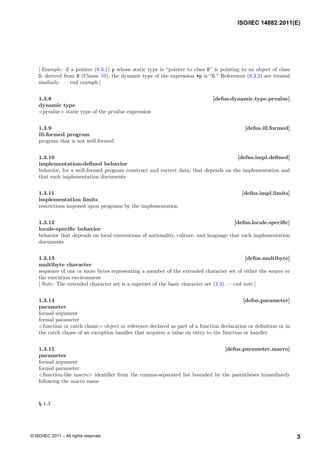 [ Example: if a pointer (8.3.1) p whose static type is “pointer to class B” is pointing to an object of class
D, derived from B (Clause 10), the dynamic type of the expression *p is “D.” References (8.3.2) are treated
similarly. — end example ]
1.3.8 [defns.dynamic.type.prvalue]
dynamic type
<prvalue> static type of the prvalue expression
1.3.9 [defns.ill.formed]
ill-formed program
program that is not well formed
1.3.10 [defns.impl.defined]
implementation-defined behavior
behavior, for a well-formed program construct and correct data, that depends on the implementation and
that each implementation documents
1.3.11 [defns.impl.limits]
implementation limits
restrictions imposed upon programs by the implementation
1.3.12 [defns.locale.specific]
locale-specific behavior
behavior that depends on local conventions of nationality, culture, and language that each implementation
documents
1.3.13 [defns.multibyte]
multibyte character
sequence of one or more bytes representing a member of the extended character set of either the source or
the execution environment
[ Note: The extended character set is a superset of the basic character set (2.3). — end note ]
1.3.14 [defns.parameter]
parameter
formal argument
formal parameter
<function or catch clause> object or reference declared as part of a function declaration or definition or in
the catch clause of an exception handler that acquires a value on entry to the function or handler
1.3.15 [defns.parameter.macro]
parameter
formal argument
formal parameter
<function-like macro> identifier from the comma-separated list bounded by the parentheses immediately
following the macro name
§ 1.3
ISO/IEC 14882:2011(E)
3
© ISO/IEC 2011 – All rights reserved
 