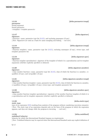 1.3.16 [defns.parameter.templ]
parameter
formal argument
formal parameter
<template> template-parameter
1.3.17 [defns.signature]
signature
<function> name, parameter type list (8.3.5), and enclosing namespace (if any)
[ Note: Signatures are used as a basis for name mangling and linking. — end note ]
1.3.18 [defns.signature.templ]
signature
<function template> name, parameter type list (8.3.5), enclosing namespace (if any), return type, and
template parameter list
1.3.19 [defns.signature.spec]
signature
<function template specialization> signature of the template of which it is a specialization and its template
arguments (whether explicitly specified or deduced)
1.3.20 [defns.signature.member]
signature
<class member function> name, parameter type list (8.3.5), class of which the function is a member, cv-
qualifiers (if any), and ref-qualifier (if any)
1.3.21 [defns.signature.member.templ]
signature
<class member function template> name, parameter type list (8.3.5), class of which the function is a member,
cv-qualifiers (if any), ref-qualifier (if any), return type, and template parameter list
1.3.22 [defns.signature.member.spec]
signature
<class member function template specialization> signature of the member function template of which it is
a specialization and its template arguments (whether explicitly specified or deduced)
1.3.23 [defns.static.type]
static type
type of an expression (3.9) resulting from analysis of the program without considering execution semantics
[ Note: The static type of an expression depends only on the form of the program in which the expression
appears, and does not change while the program is executing. — end note ]
1.3.24 [defns.undefined]
undefined behavior
behavior for which this International Standard imposes no requirements
[ Note: Undefined behavior may be expected when this International Standard omits any explicit definition of
§ 1.3
4
ISO/IEC 14882:2011(E)
© ISO/IEC 2011 – All rights reserved
4
 